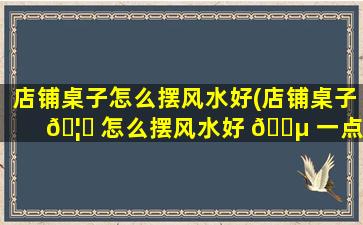 店铺桌子怎么摆风水好(店铺桌子 🦈 怎么摆风水好 🐵 一点)